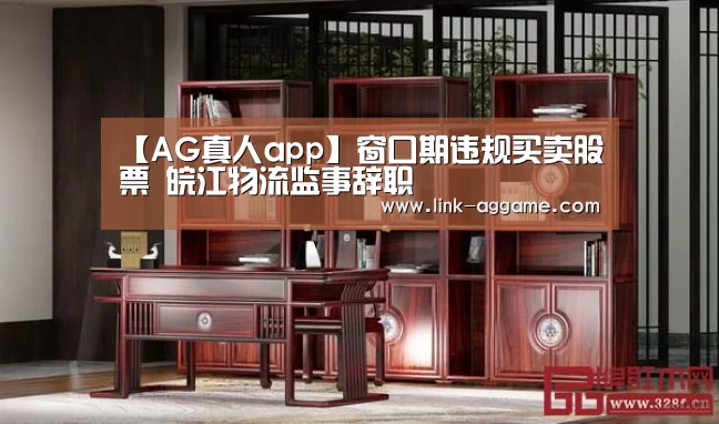 【AG真人app】窗口期违规买卖股票 皖江物流监事辞职(图3) AG真人官网